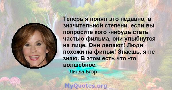 Теперь я понял это недавно, в значительной степени, если вы попросите кого -нибудь стать частью фильма, они улыбнутся на лице. Они делают! Люди похожи на фильм! Знаешь, я не знаю. В этом есть что -то волшебное.