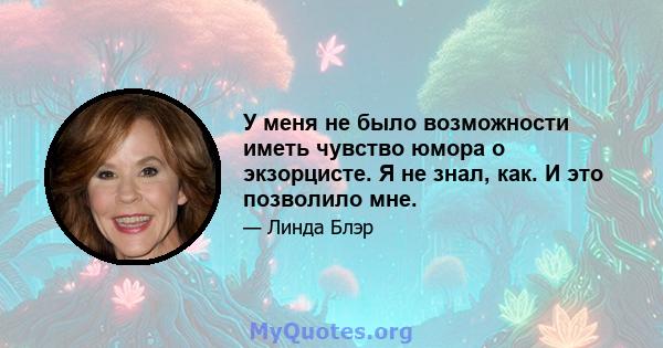 У меня не было возможности иметь чувство юмора о экзорцисте. Я не знал, как. И это позволило мне.