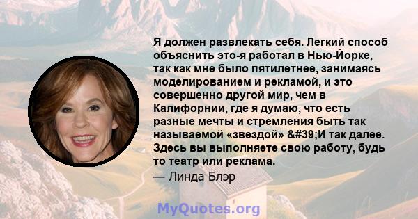 Я должен развлекать себя. Легкий способ объяснить это-я работал в Нью-Йорке, так как мне было пятилетнее, занимаясь моделированием и рекламой, и это совершенно другой мир, чем в Калифорнии, где я думаю, что есть разные