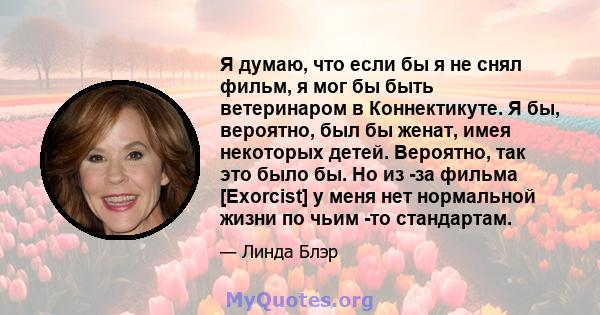 Я думаю, что если бы я не снял фильм, я мог бы быть ветеринаром в Коннектикуте. Я бы, вероятно, был бы женат, имея некоторых детей. Вероятно, так это было бы. Но из -за фильма [Exorcist] у меня нет нормальной жизни по