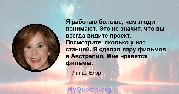 Я работаю больше, чем люди понимают. Это не значит, что вы всегда видите проект. Посмотрите, сколько у нас станций. Я сделал пару фильмов в Австралии. Мне нравятся фильмы.