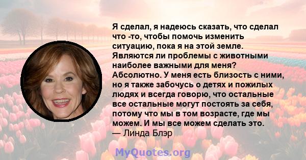 Я сделал, я надеюсь сказать, что сделал что -то, чтобы помочь изменить ситуацию, пока я на этой земле. Являются ли проблемы с животными наиболее важными для меня? Абсолютно. У меня есть близость с ними, но я также