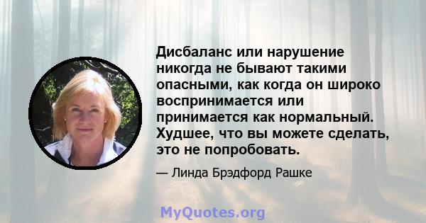 Дисбаланс или нарушение никогда не бывают такими опасными, как когда он широко воспринимается или принимается как нормальный. Худшее, что вы можете сделать, это не попробовать.