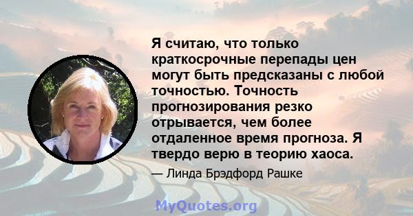 Я считаю, что только краткосрочные перепады цен могут быть предсказаны с любой точностью. Точность прогнозирования резко отрывается, чем более отдаленное время прогноза. Я твердо верю в теорию хаоса.