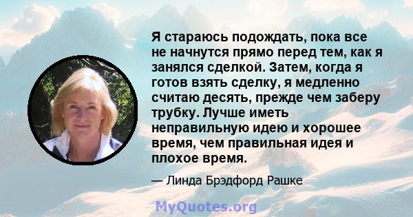 Я стараюсь подождать, пока все не начнутся прямо перед тем, как я занялся сделкой. Затем, когда я готов взять сделку, я медленно считаю десять, прежде чем заберу трубку. Лучше иметь неправильную идею и хорошее время,