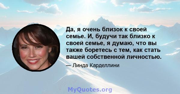 Да, я очень близок к своей семье. И, будучи так близко к своей семье, я думаю, что вы также боретесь с тем, как стать вашей собственной личностью.