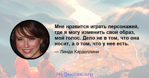 Мне нравится играть персонажей, где я могу изменить свой образ, мой голос. Дело не в том, что она носит, а о том, что у нее есть.