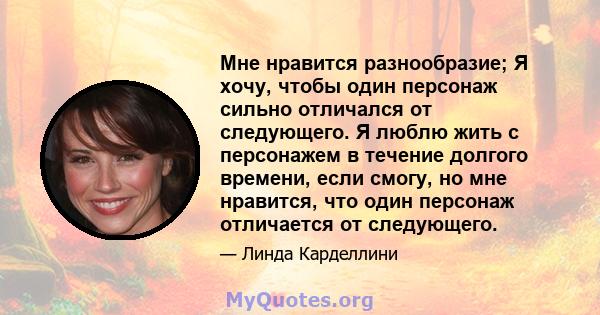 Мне нравится разнообразие; Я хочу, чтобы один персонаж сильно отличался от следующего. Я люблю жить с персонажем в течение долгого времени, если смогу, но мне нравится, что один персонаж отличается от следующего.