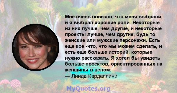 Мне очень повезло, что меня выбрали, и я выбрал хорошие роли. Некоторые из них лучше, чем другие, и некоторые проекты лучше, чем другие, будь то женские или мужские персонажи. Есть еще кое -что, что мы можем сделать, и