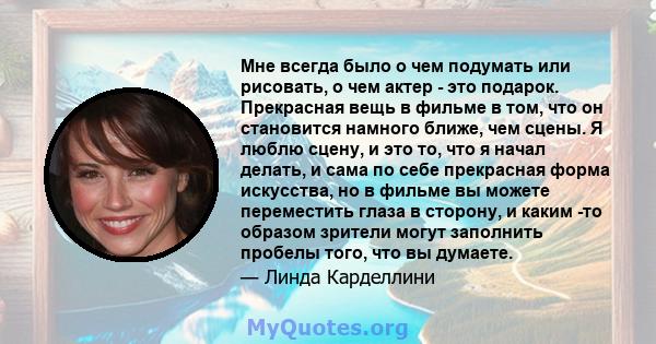 Мне всегда было о чем подумать или рисовать, о чем актер - это подарок. Прекрасная вещь в фильме в том, что он становится намного ближе, чем сцены. Я люблю сцену, и это то, что я начал делать, и сама по себе прекрасная