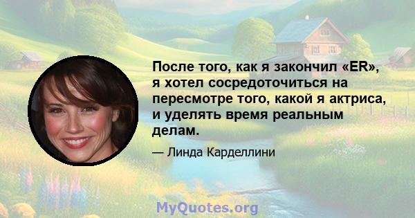 После того, как я закончил «ER», я хотел сосредоточиться на пересмотре того, какой я актриса, и уделять время реальным делам.