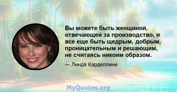 Вы можете быть женщиной, отвечающей за производство, и все еще быть щедрым, добрым, проницательным и решающим, не считаясь никоим образом.