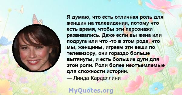 Я думаю, что есть отличная роль для женщин на телевидении, потому что есть время, чтобы эти персонажи развивались. Даже если вы жена или подруга или что -то в этом роде, что мы, женщины, играем эти вещи по телевизору,