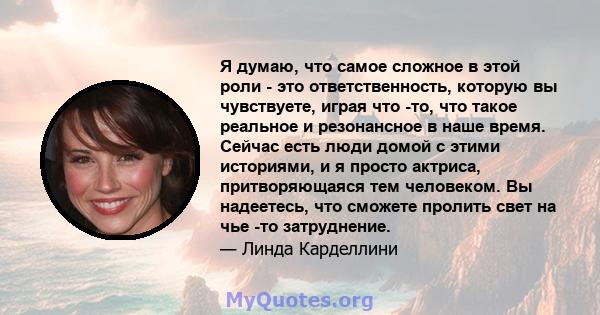 Я думаю, что самое сложное в этой роли - это ответственность, которую вы чувствуете, играя что -то, что такое реальное и резонансное в наше время. Сейчас есть люди домой с этими историями, и я просто актриса,