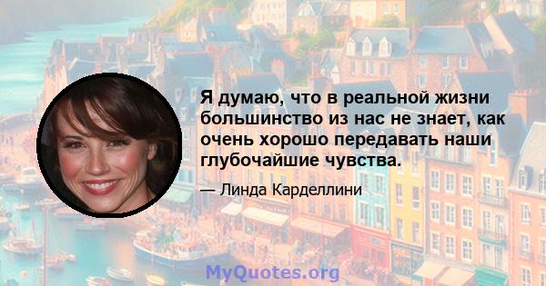 Я думаю, что в реальной жизни большинство из нас не знает, как очень хорошо передавать наши глубочайшие чувства.