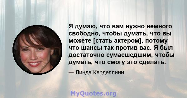 Я думаю, что вам нужно немного свободно, чтобы думать, что вы можете [стать актером], потому что шансы так против вас. Я был достаточно сумасшедшим, чтобы думать, что смогу это сделать.