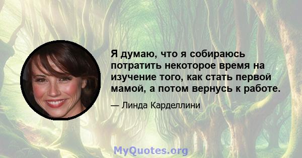 Я думаю, что я собираюсь потратить некоторое время на изучение того, как стать первой мамой, а потом вернусь к работе.