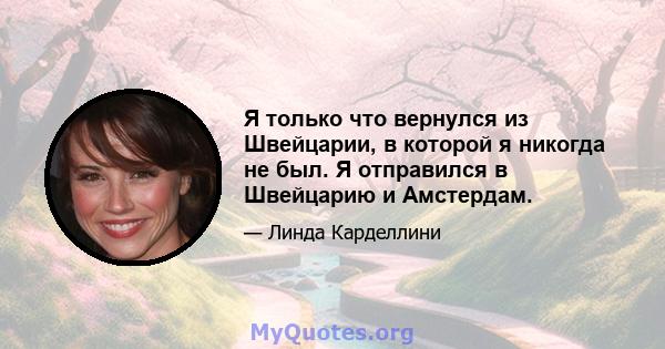 Я только что вернулся из Швейцарии, в которой я никогда не был. Я отправился в Швейцарию и Амстердам.