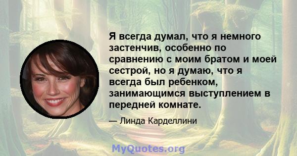 Я всегда думал, что я немного застенчив, особенно по сравнению с моим братом и моей сестрой, но я думаю, что я всегда был ребенком, занимающимся выступлением в передней комнате.