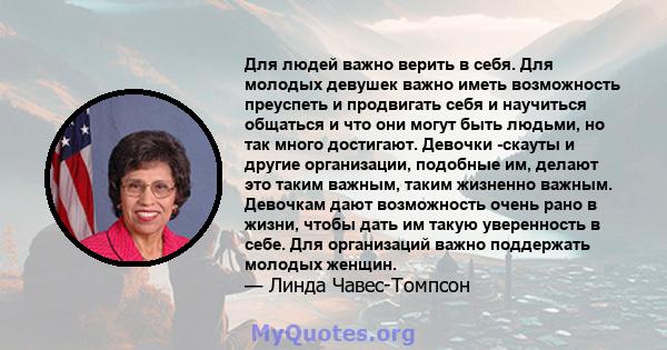 Для людей важно верить в себя. Для молодых девушек важно иметь возможность преуспеть и продвигать себя и научиться общаться и что они могут быть людьми, но так много достигают. Девочки -скауты и другие организации,