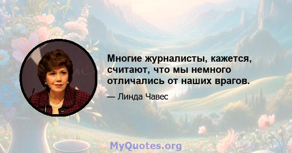 Многие журналисты, кажется, считают, что мы немного отличались от наших врагов.