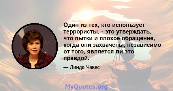 Один из тех, кто использует террористы, - это утверждать, что пытки и плохое обращение, когда они захвачены, независимо от того, является ли это правдой.