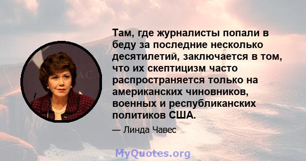 Там, где журналисты попали в беду за последние несколько десятилетий, заключается в том, что их скептицизм часто распространяется только на американских чиновников, военных и республиканских политиков США.