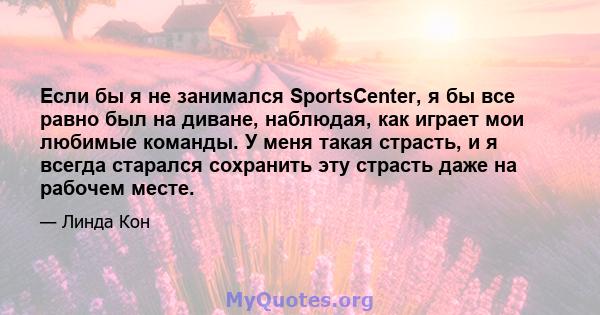 Если бы я не занимался SportsCenter, я бы все равно был на диване, наблюдая, как играет мои любимые команды. У меня такая страсть, и я всегда старался сохранить эту страсть даже на рабочем месте.