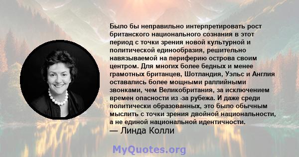 Было бы неправильно интерпретировать рост британского национального сознания в этот период с точки зрения новой культурной и политической единообразия, решительно навязываемой на периферию острова своим центром. Для