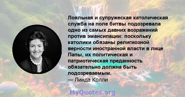 Лояльная и супружеская католическая служба на поле битвы подозревала одно из самых давних возражений против эмансипации: поскольку католики обязаны религиозной верности иностранной власти в лице Папы, их политическая и