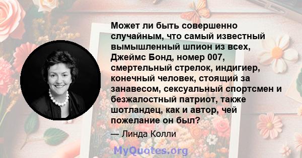 Может ли быть совершенно случайным, что самый известный вымышленный шпион из всех, Джеймс Бонд, номер 007, смертельный стрелок, индигиер, конечный человек, стоящий за занавесом, сексуальный спортсмен и безжалостный