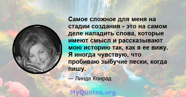 Самое сложное для меня на стадии создания - это на самом деле наладить слова, которые имеют смысл и рассказывают мою историю так, как я ее вижу. Я иногда чувствую, что пробиваю зыбучие пески, когда пишу.