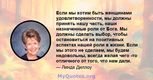 Если мы хотим быть женщинами удовлетворенности, мы должны принять нашу часть, наши назначенные роли от Бога. Мы должны сделать выбор, чтобы остановиться на позитивных аспектах нашей роли в жизни. Если мы этого не