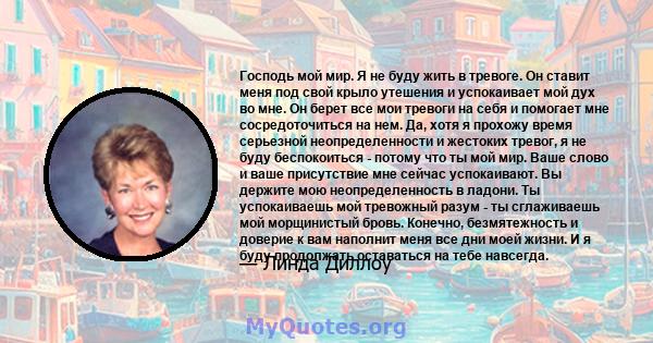 Господь мой мир. Я не буду жить в тревоге. Он ставит меня под свой крыло утешения и успокаивает мой дух во мне. Он берет все мои тревоги на себя и помогает мне сосредоточиться на нем. Да, хотя я прохожу время серьезной