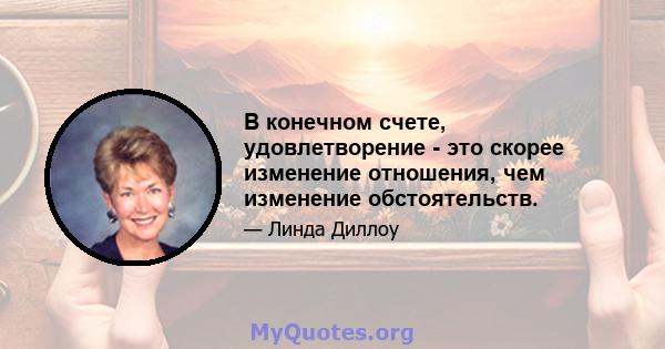 В конечном счете, удовлетворение - это скорее изменение отношения, чем изменение обстоятельств.