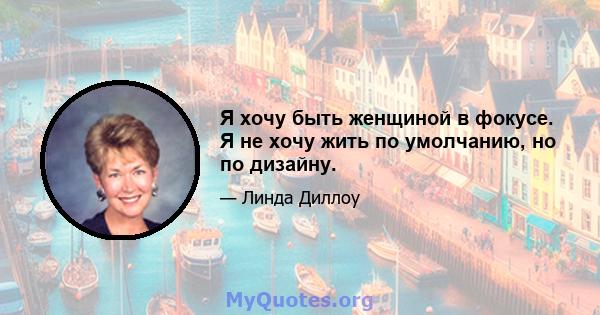 Я хочу быть женщиной в фокусе. Я не хочу жить по умолчанию, но по дизайну.