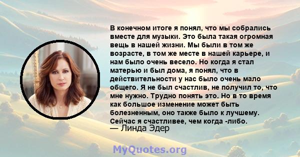 В конечном итоге я понял, что мы собрались вместе для музыки. Это была такая огромная вещь в нашей жизни. Мы были в том же возрасте, в том же месте в нашей карьере, и нам было очень весело. Но когда я стал матерью и был 