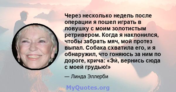 Через несколько недель после операции я пошел играть в ловушку с моим золотистым ретривером. Когда я наклонился, чтобы забрать мяч, мой протез выпал. Собака схватила его, и я обнаружил, что гоняюсь за ним по дороге,