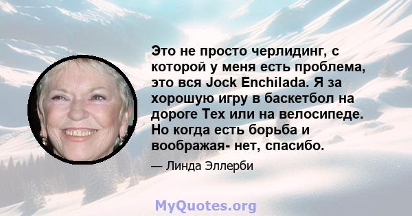 Это не просто черлидинг, с которой у меня есть проблема, это вся Jock Enchilada. Я за хорошую игру в баскетбол на дороге Тех или на велосипеде. Но когда есть борьба и воображая- нет, спасибо.