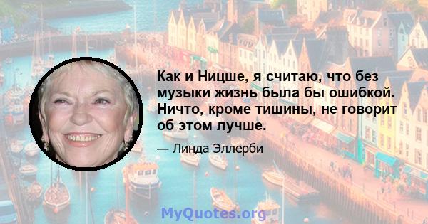 Как и Ницше, я считаю, что без музыки жизнь была бы ошибкой. Ничто, кроме тишины, не говорит об этом лучше.