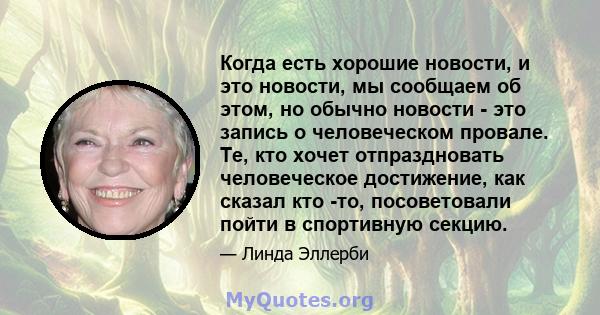 Когда есть хорошие новости, и это новости, мы сообщаем об этом, но обычно новости - это запись о человеческом провале. Те, кто хочет отпраздновать человеческое достижение, как сказал кто -то, посоветовали пойти в