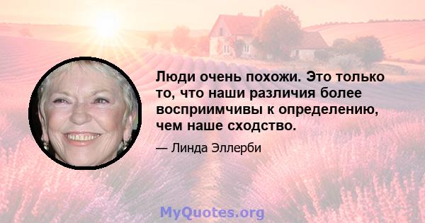 Люди очень похожи. Это только то, что наши различия более восприимчивы к определению, чем наше сходство.