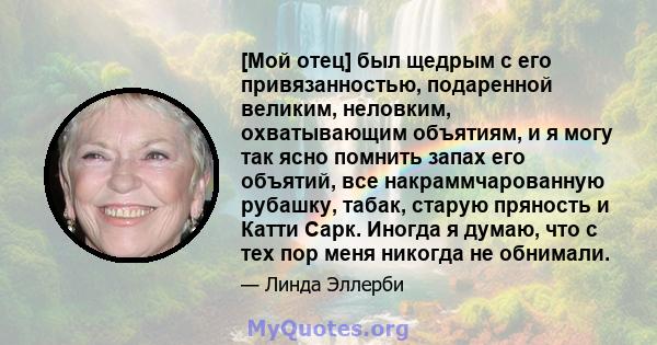 [Мой отец] был щедрым с его привязанностью, подаренной великим, неловким, охватывающим объятиям, и я могу так ясно помнить запах его объятий, все накраммчарованную рубашку, табак, старую пряность и Катти Сарк. Иногда я