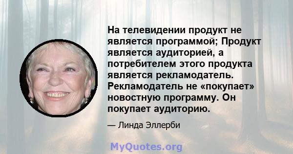 На телевидении продукт не является программой; Продукт является аудиторией, а потребителем этого продукта является рекламодатель. Рекламодатель не «покупает» новостную программу. Он покупает аудиторию.