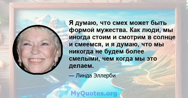 Я думаю, что смех может быть формой мужества. Как люди, мы иногда стоим и смотрим в солнце и смеемся, и я думаю, что мы никогда не будем более смелыми, чем когда мы это делаем.