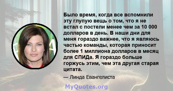 Было время, когда все вспомнили эту глупую вещь о том, что я не встал с постели менее чем за 10 000 долларов в день. В наши дни для меня гораздо важнее, что я являюсь частью команды, которая приносит более 1 миллиона