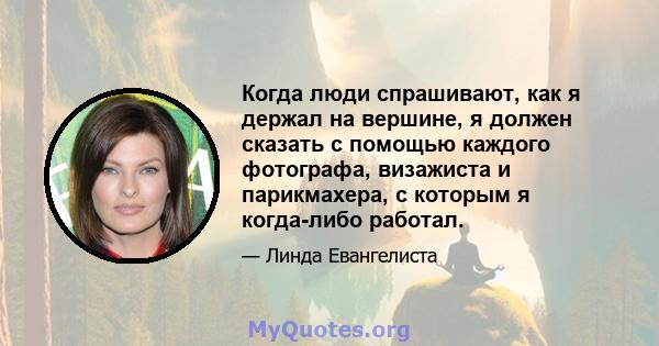 Когда люди спрашивают, как я держал на вершине, я должен сказать с помощью каждого фотографа, визажиста и парикмахера, с которым я когда-либо работал.