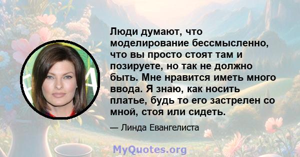 Люди думают, что моделирование бессмысленно, что вы просто стоят там и позируете, но так не должно быть. Мне нравится иметь много ввода. Я знаю, как носить платье, будь то его застрелен со мной, стоя или сидеть.