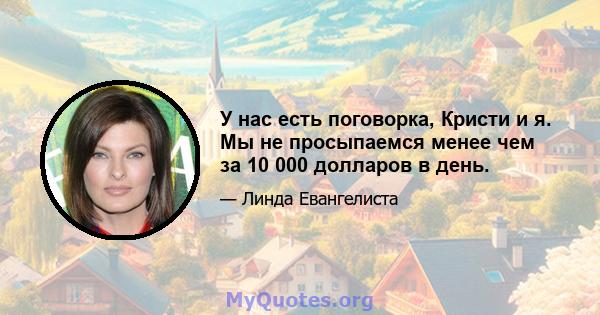 У нас есть поговорка, Кристи и я. Мы не просыпаемся менее чем за 10 000 долларов в день.