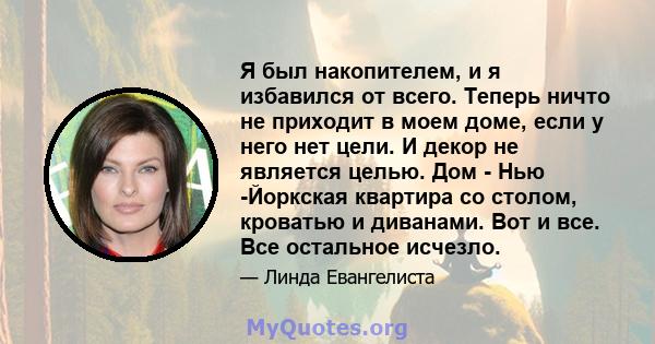 Я был накопителем, и я избавился от всего. Теперь ничто не приходит в моем доме, если у него нет цели. И декор не является целью. Дом - Нью -Йоркская квартира со столом, кроватью и диванами. Вот и все. Все остальное